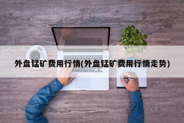 外盘锰矿费用行情(外盘锰矿费用行情走势)