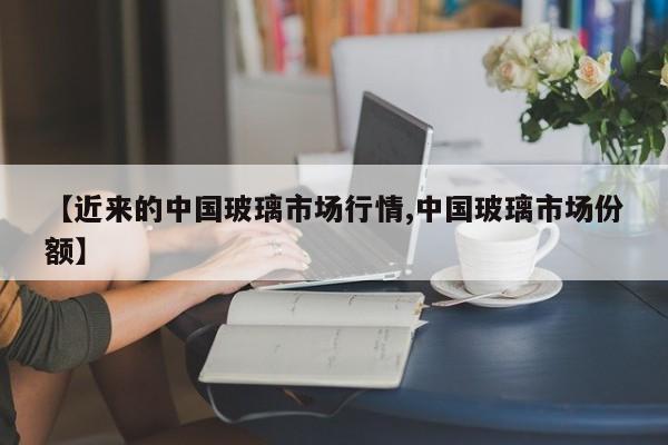 【近来的中国玻璃市场行情,中国玻璃市场份额】