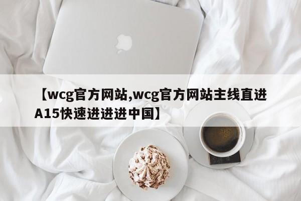 【wcg官方网站,wcg官方网站主线直进A15快速进进进中国】