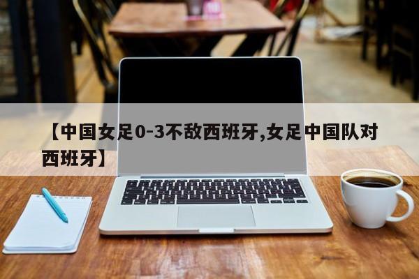 【中国女足0-3不敌西班牙,女足中国队对西班牙】