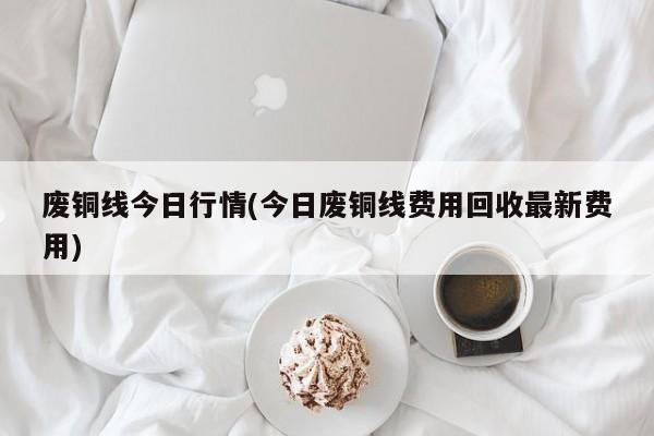 废铜线今日行情(今日废铜线费用回收最新费用)