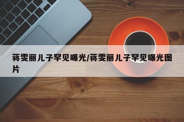 蒋雯丽儿子罕见曝光/蒋雯丽儿子罕见曝光图片