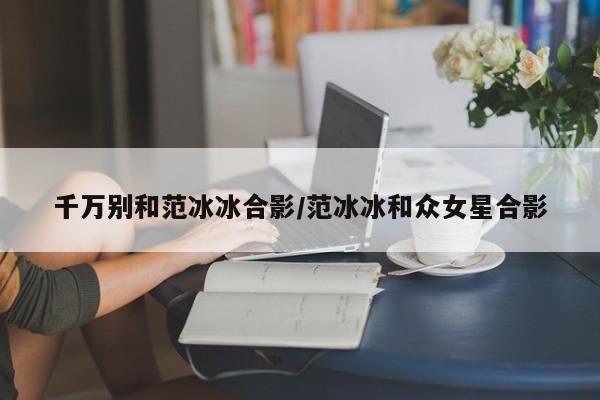千万别和范冰冰合影/范冰冰和众女星合影
