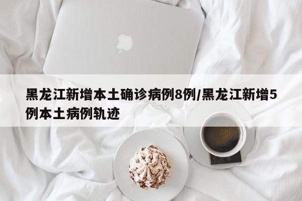 黑龙江新增本土确诊病例8例/黑龙江新增5例本土病例轨迹