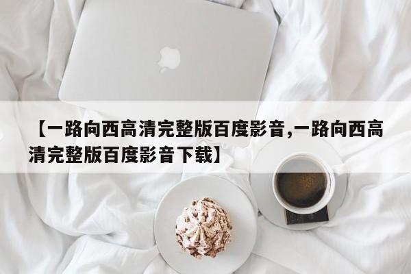 【一路向西高清完整版百度影音,一路向西高清完整版百度影音下载】