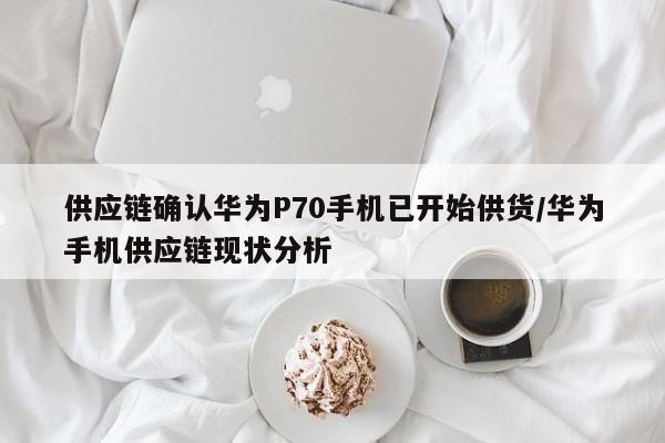 供应链确认华为P70手机已开始供货/华为手机供应链现状分析