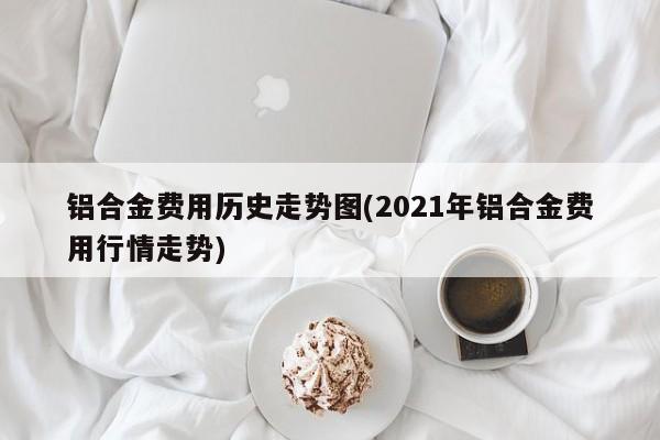 铝合金费用历史走势图(2021年铝合金费用行情走势)