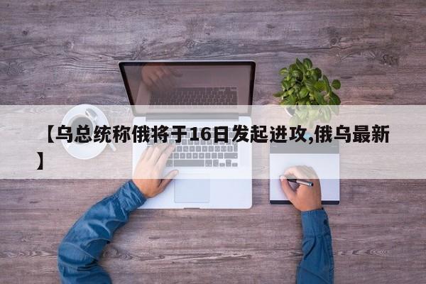 【乌总统称俄将于16日发起进攻,俄乌最新】