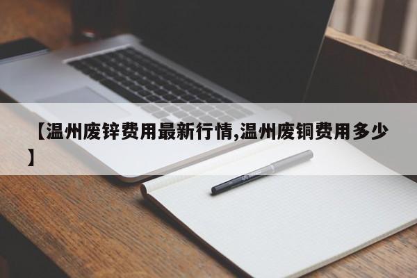 【温州废锌费用最新行情,温州废铜费用多少】