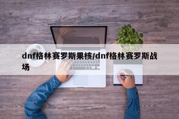 dnf格林赛罗斯果核/dnf格林赛罗斯战场