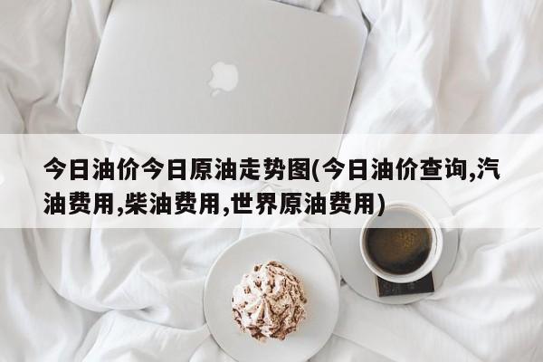 今日油价今日原油走势图(今日油价查询,汽油费用,柴油费用,世界原油费用)