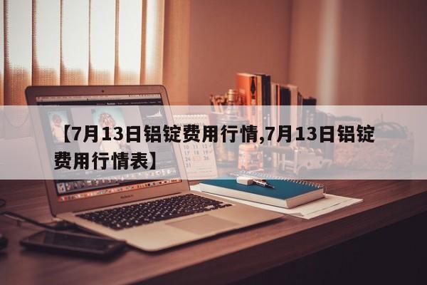 【7月13日铝锭费用行情,7月13日铝锭费用行情表】