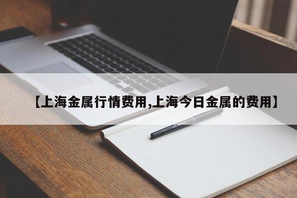 【上海金属行情费用,上海今日金属的费用】