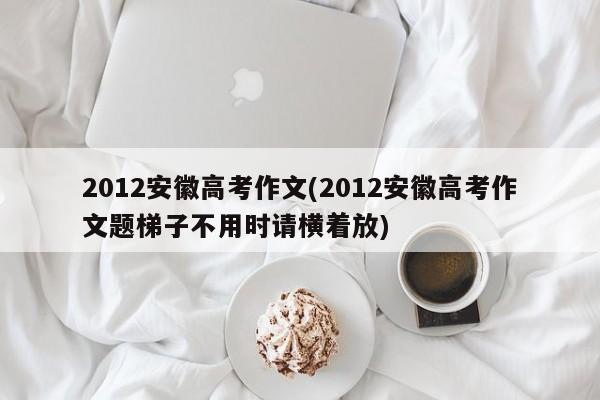 2012安徽高考作文(2012安徽高考作文题梯子不用时请横着放)