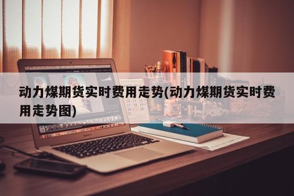 动力煤期货实时费用走势(动力煤期货实时费用走势图)