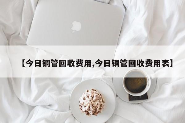 【今日铜管回收费用,今日铜管回收费用表】