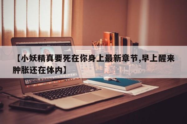 【小妖精真要死在你身上最新章节,早上醒来肿胀还在体内】