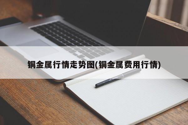 铜金属行情走势图(铜金属费用行情)