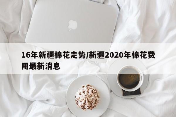 16年新疆棉花走势/新疆2020年棉花费用最新消息
