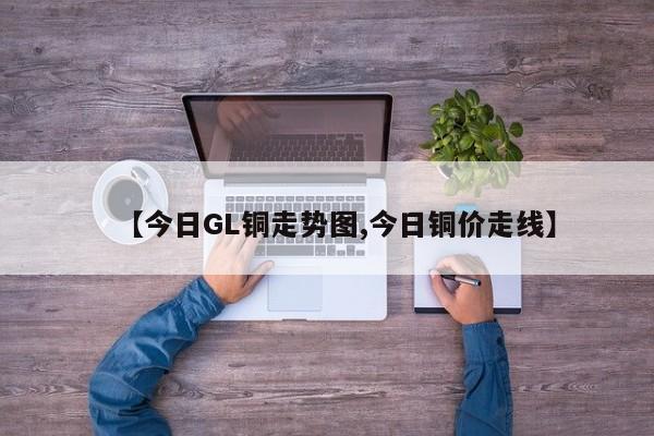 【今日GL铜走势图,今日铜价走线】