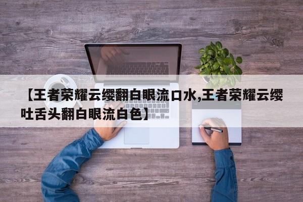 【王者荣耀云缨翻白眼流口水,王者荣耀云缨吐舌头翻白眼流白色】
