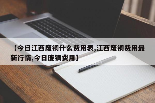 【今日江西废铜什么费用表,江西废铜费用最新行情,今日废铜费用】