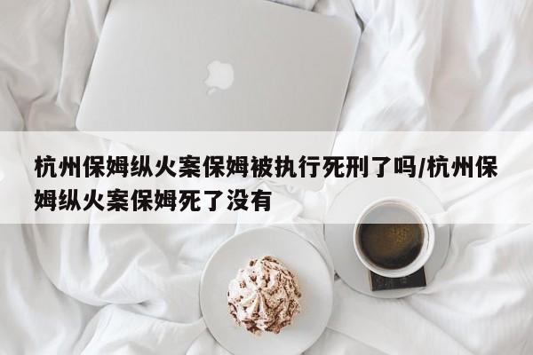 杭州保姆纵火案保姆被执行死刑了吗/杭州保姆纵火案保姆死了没有