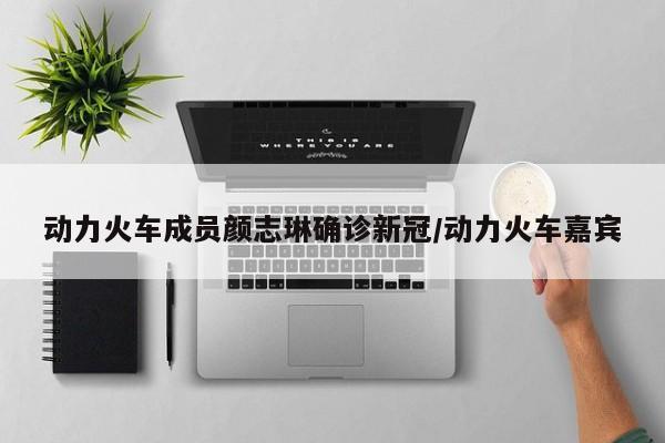 动力火车成员颜志琳确诊新冠/动力火车嘉宾